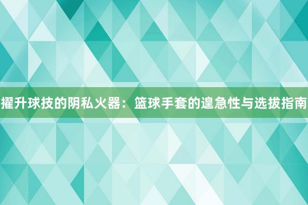 擢升球技的阴私火器：篮球手套的遑急性与选拔指南